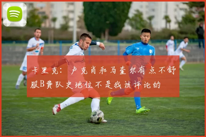 卡里克：卢克肖和马奎尔有点不舒服B费队史地位不是我该评论的