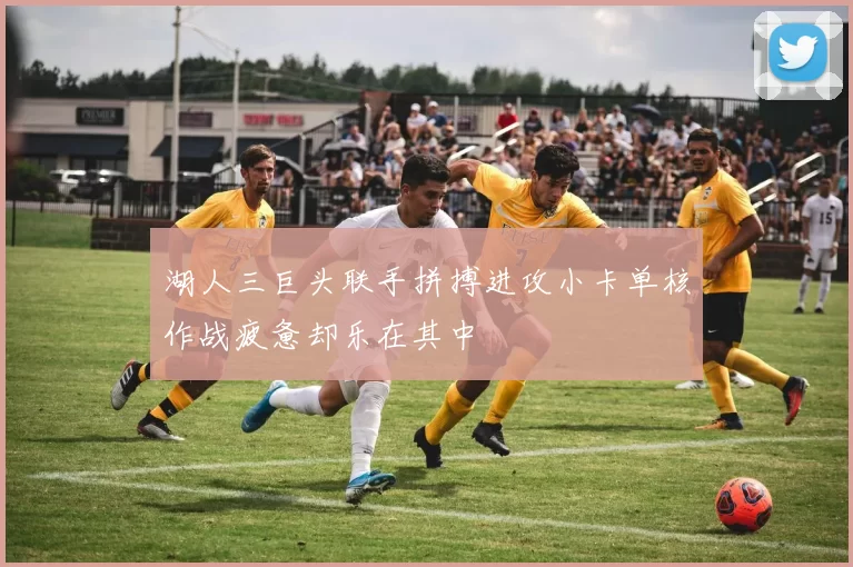 湖人三巨头联手拼搏进攻小卡单核作战疲惫却乐在其中