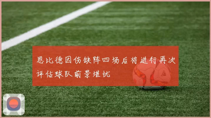 恩比德因伤缺阵四场后将进行再次评估球队前景堪忧