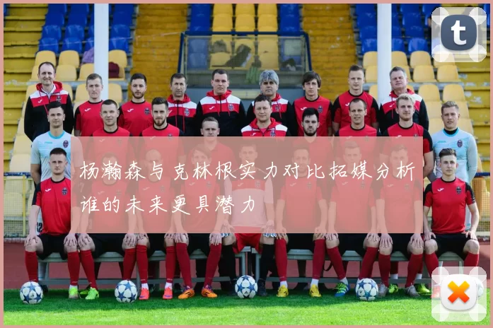 杨瀚森与克林根实力对比拓媒分析谁的未来更具潜力