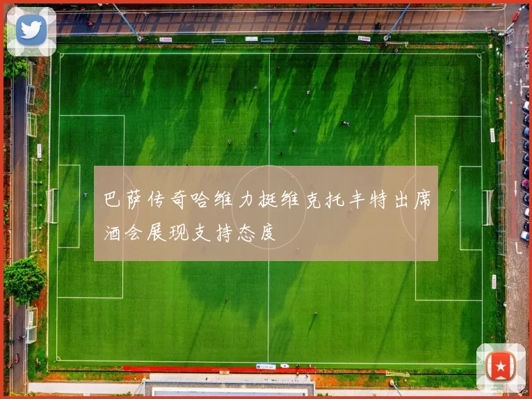 巴萨传奇哈维力挺维克托丰特出席酒会展现支持态度