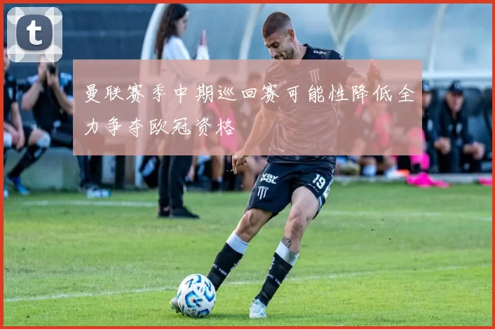 曼联赛季中期巡回赛可能性降低全力争夺欧冠资格
