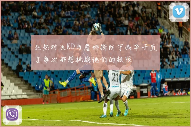 狂热对决KD与詹姆斯防守我华子直言每次都想挑战他们的极限