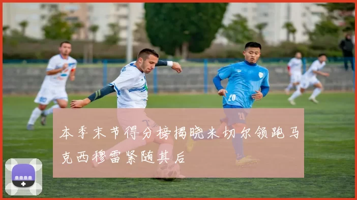 本季末节得分榜揭晓米切尔领跑马克西穆雷紧随其后
