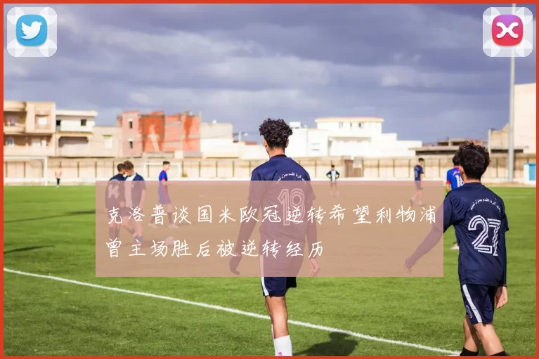克洛普谈国米欧冠逆转希望利物浦曾主场胜后被逆转经历
