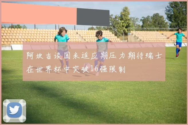 阿坎吉谈国米适应期压力期待瑞士在世界杯中突破16强限制