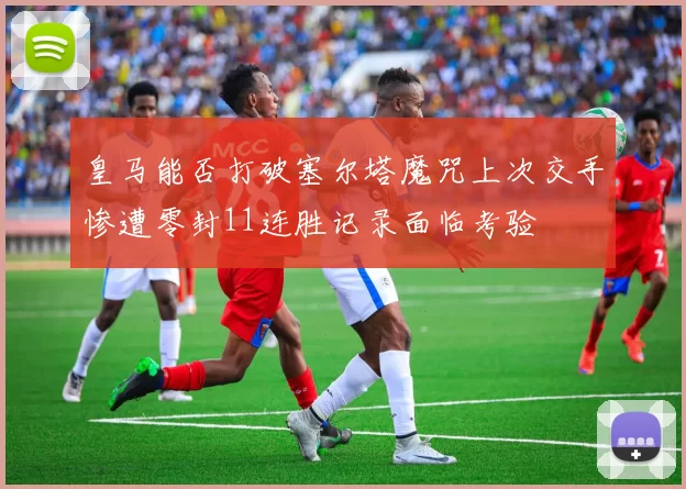 皇马能否打破塞尔塔魔咒上次交手惨遭零封11连胜记录面临考验