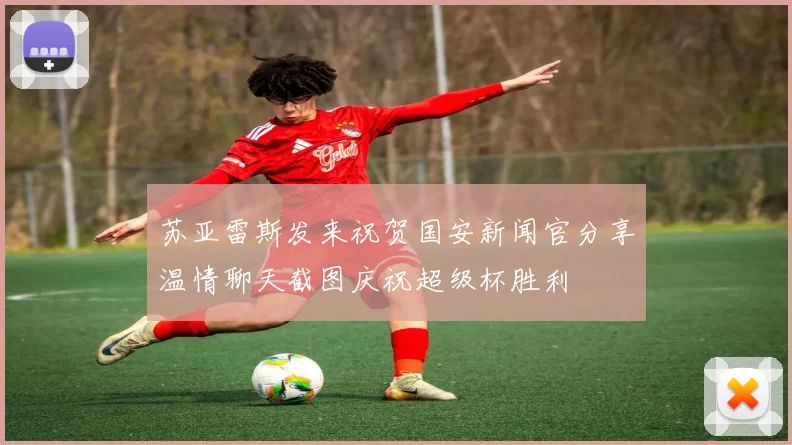 苏亚雷斯发来祝贺国安新闻官分享温情聊天截图庆祝超级杯胜利