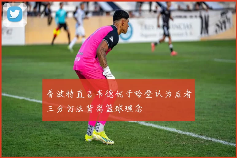 香波特直言韦德优于哈登认为后者三分打法背离篮球理念
