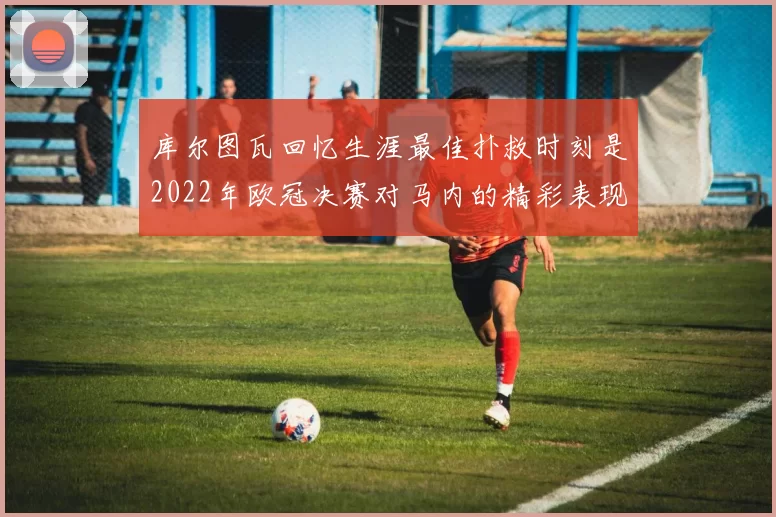 库尔图瓦回忆生涯最佳扑救时刻是2022年欧冠决赛对马内的精彩表现