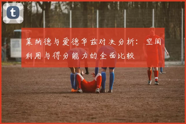 莱纳德与爱德华兹对决分析：空间利用与得分能力的全面比较