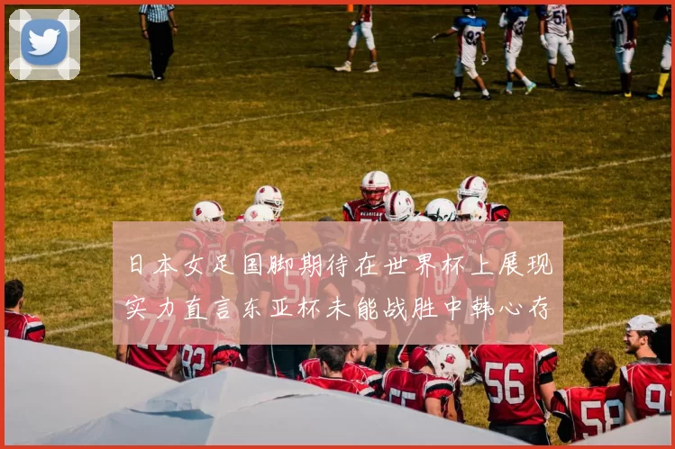 日本女足国脚期待在世界杯上展现实力直言东亚杯未能战胜中韩心存不甘