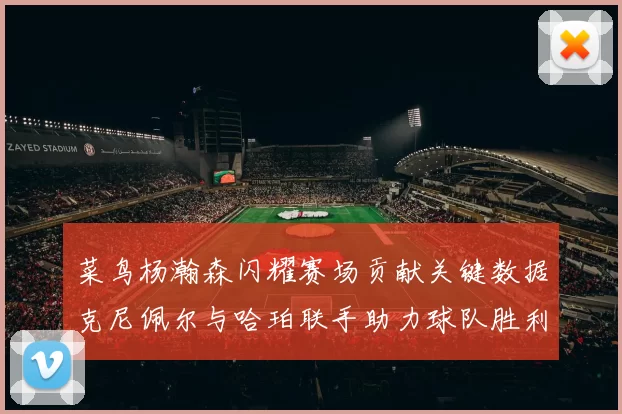 菜鸟杨瀚森闪耀赛场贡献关键数据克尼佩尔与哈珀联手助力球队胜利