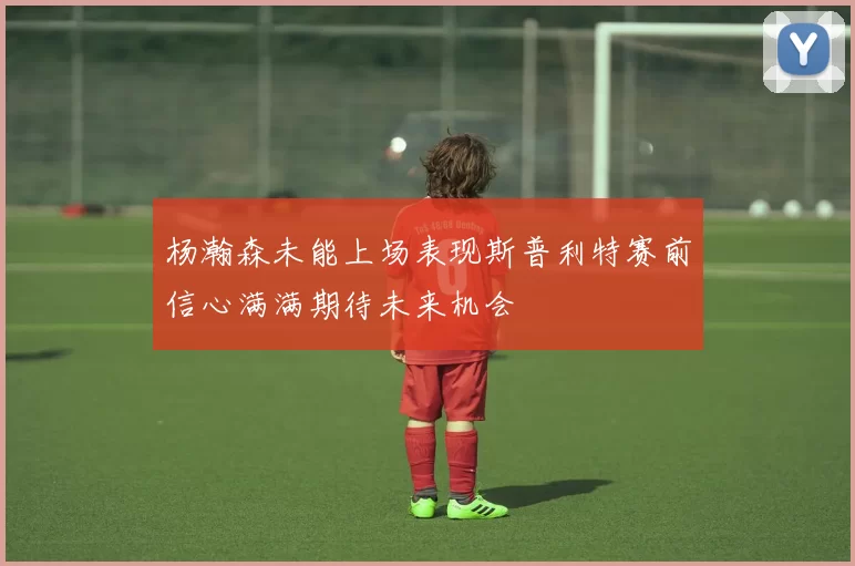 杨瀚森未能上场表现斯普利特赛前信心满满期待未来机会